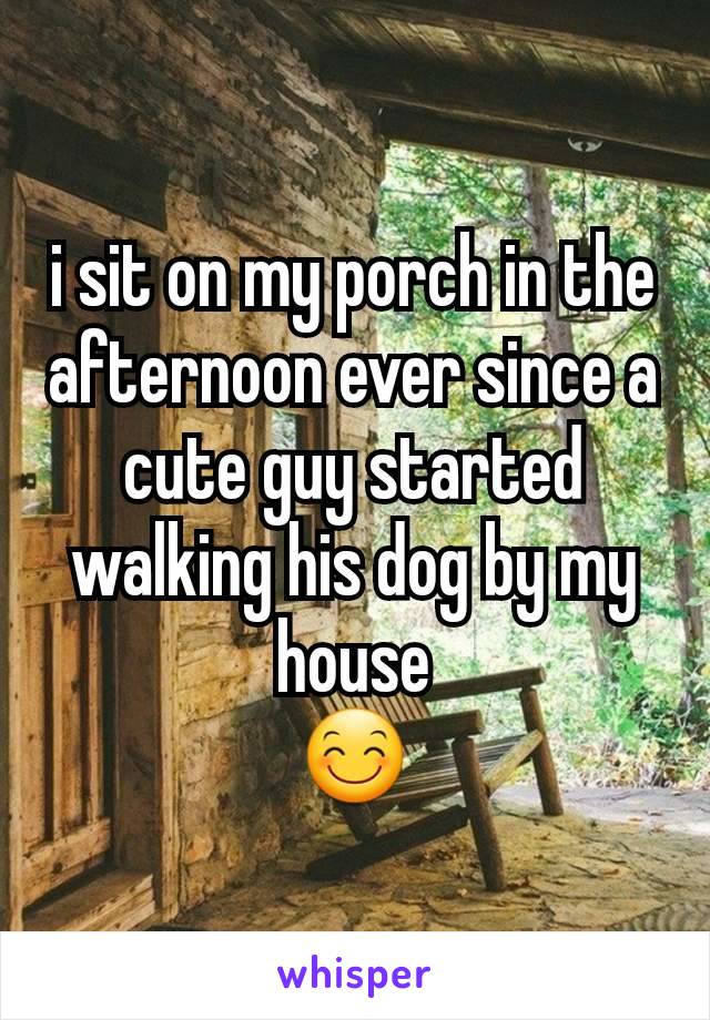 i sit on my porch in the afternoon ever since a cute guy started walking his dog by my house
😊