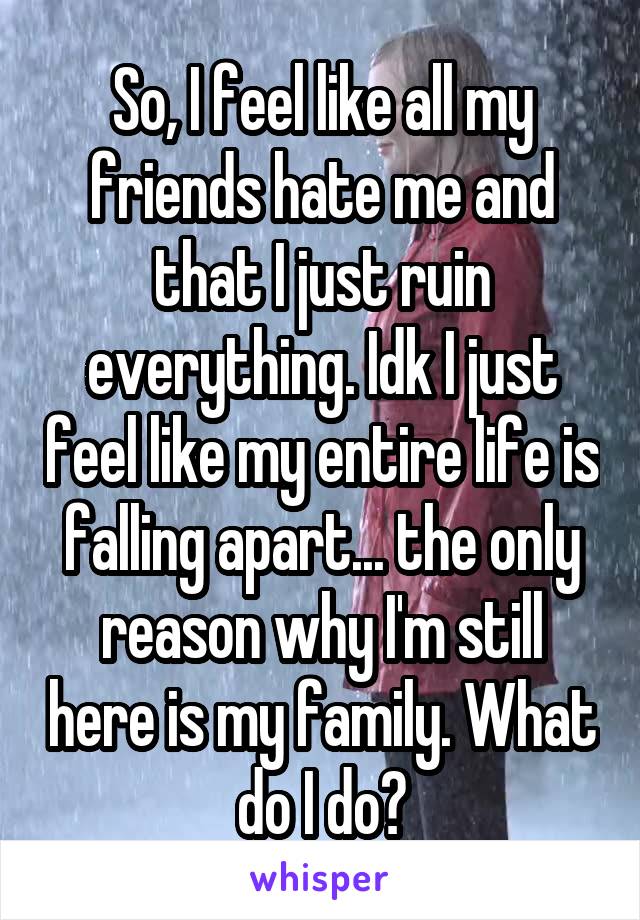 So, I feel like all my friends hate me and that I just ruin everything. Idk I just feel like my entire life is falling apart... the only reason why I'm still here is my family. What do I do?