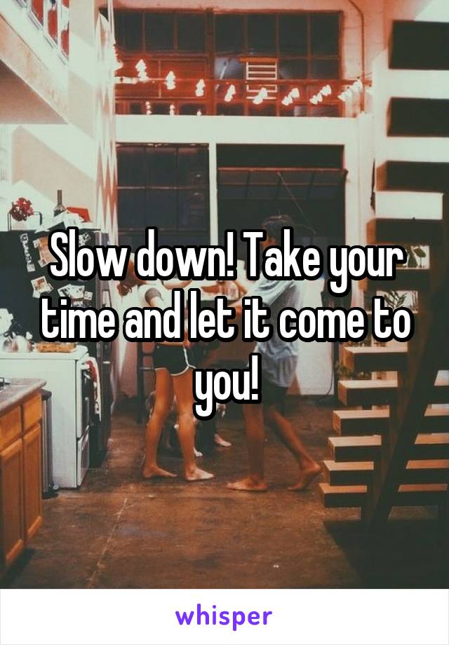 Slow down! Take your time and let it come to you!