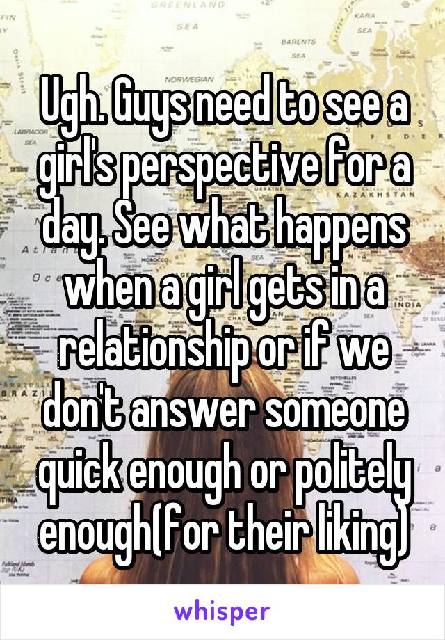 Ugh. Guys need to see a girl's perspective for a day. See what happens when a girl gets in a relationship or if we don't answer someone quick enough or politely enough(for their liking)