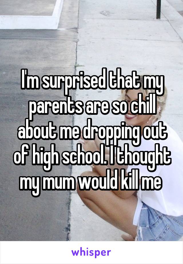 I'm surprised that my parents are so chill about me dropping out of high school. I thought my mum would kill me 