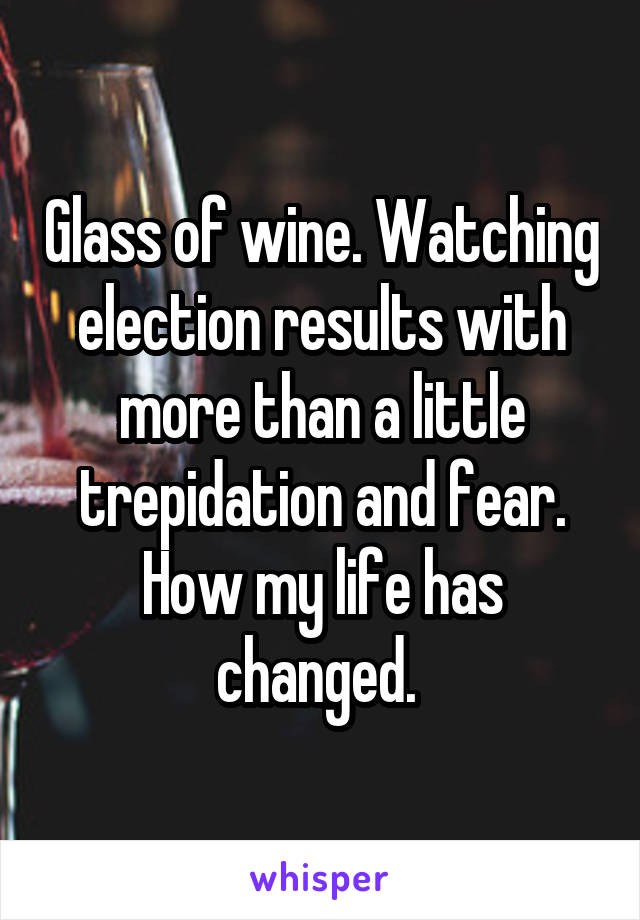 Glass of wine. Watching election results with more than a little trepidation and fear. How my life has changed. 