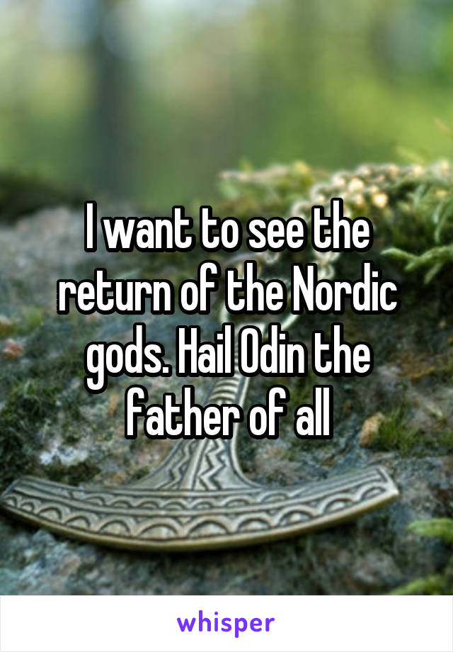 I want to see the return of the Nordic gods. Hail Odin the father of all