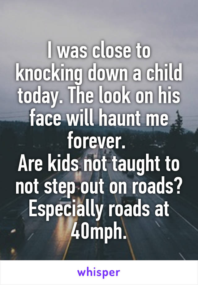 I was close to knocking down a child today. The look on his face will haunt me forever. 
Are kids not taught to not step out on roads? Especially roads at 40mph.