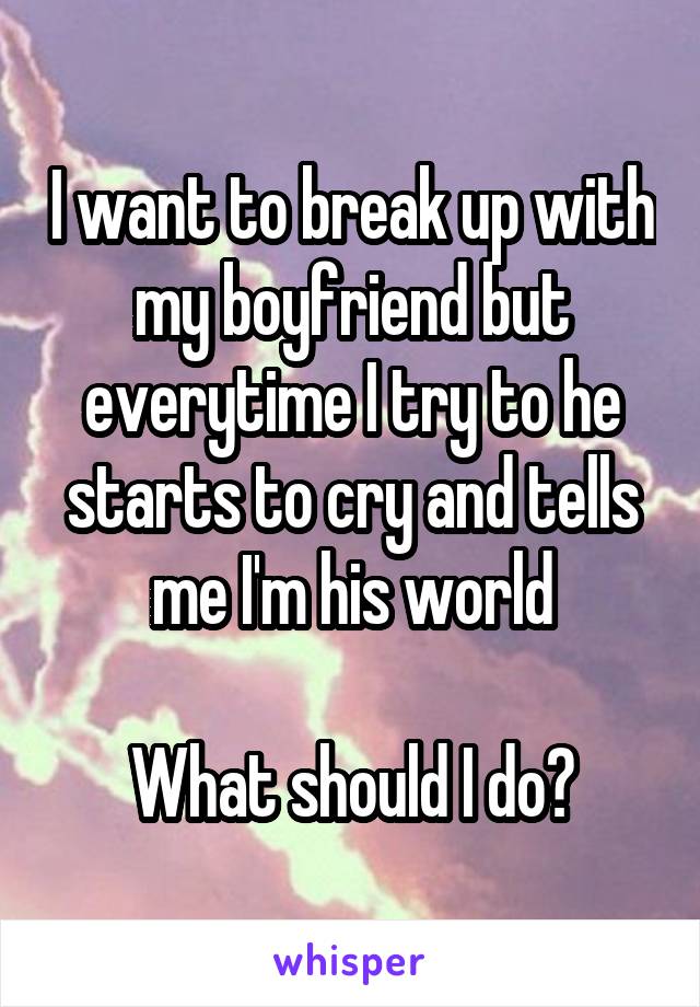 I want to break up with my boyfriend but everytime I try to he starts to cry and tells me I'm his world

What should I do?