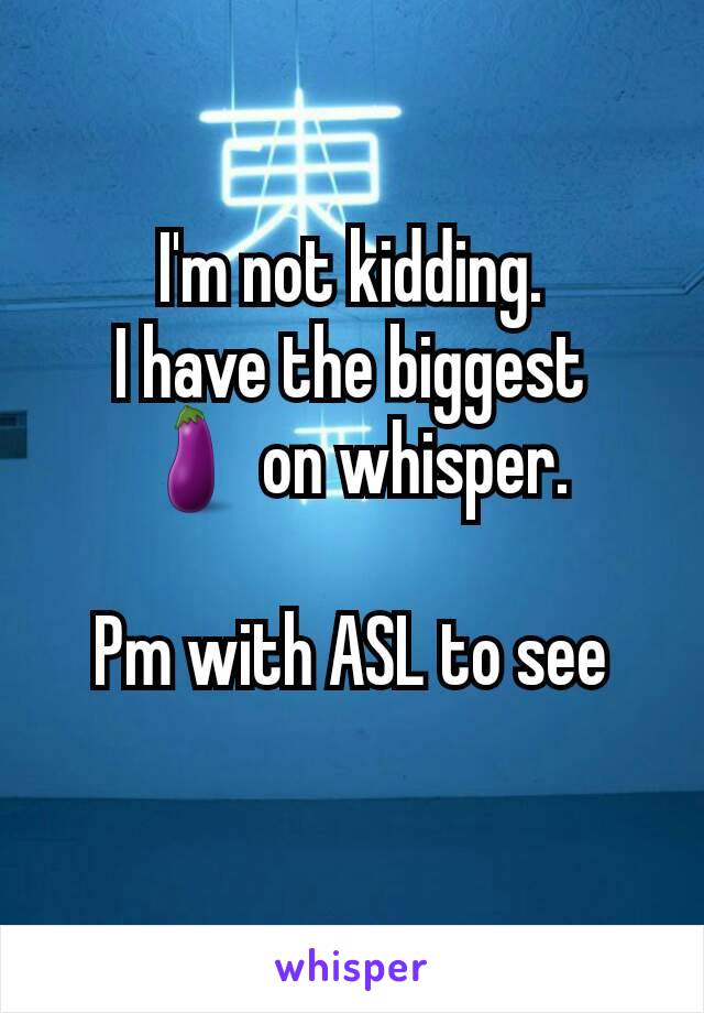 I'm not kidding.
I have the biggest
🍆 on whisper.

Pm with ASL to see
