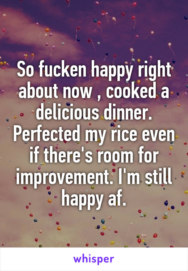 So fucken happy right about now , cooked a delicious dinner. Perfected my rice even if there's room for improvement. I'm still happy af.