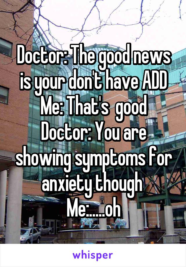 Doctor: The good news is your don't have ADD
Me: That's  good
Doctor: You are showing symptoms for anxiety though 
Me:.....oh