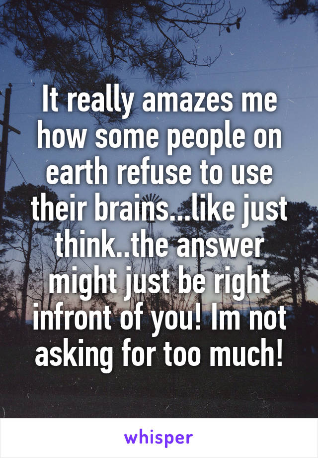 It really amazes me how some people on earth refuse to use their brains...like just think..the answer might just be right infront of you! Im not asking for too much!