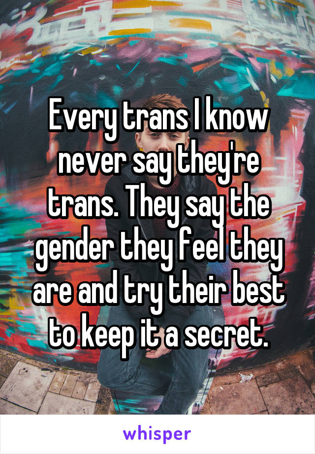 Every trans I know never say they're trans. They say the gender they feel they are and try their best to keep it a secret.