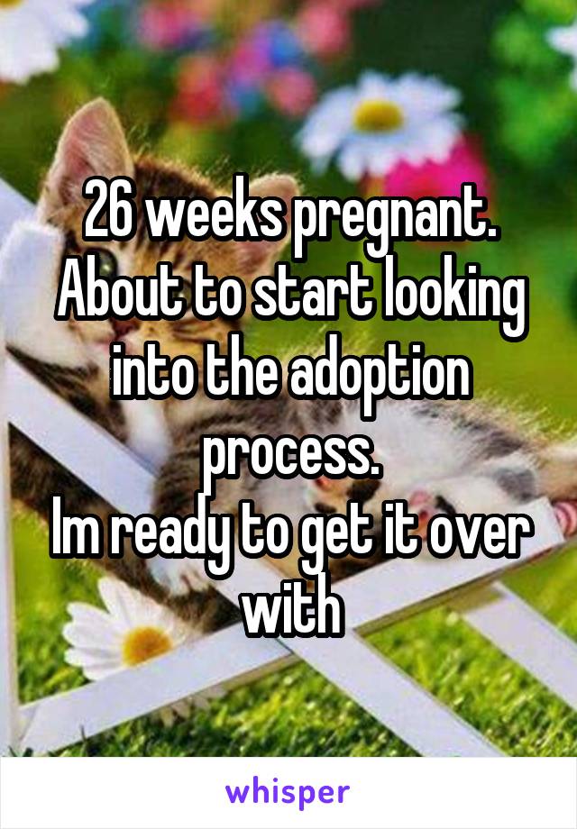 26 weeks pregnant.
About to start looking into the adoption process.
Im ready to get it over with