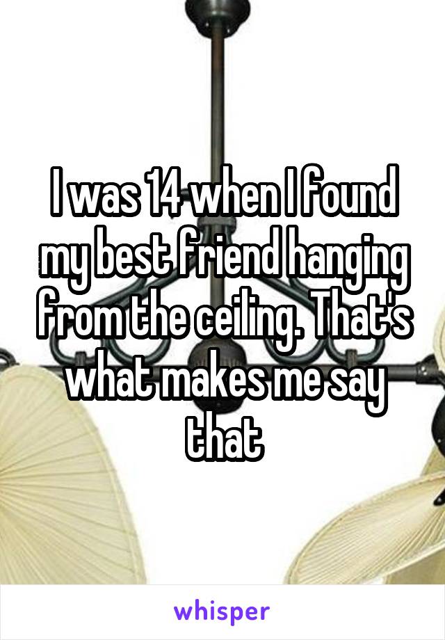 I was 14 when I found my best friend hanging from the ceiling. That's what makes me say that