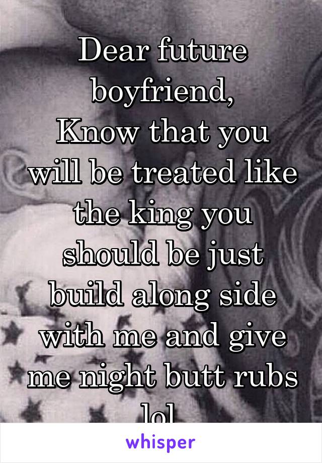 Dear future boyfriend,
Know that you will be treated like the king you should be just build along side with me and give me night butt rubs lol.