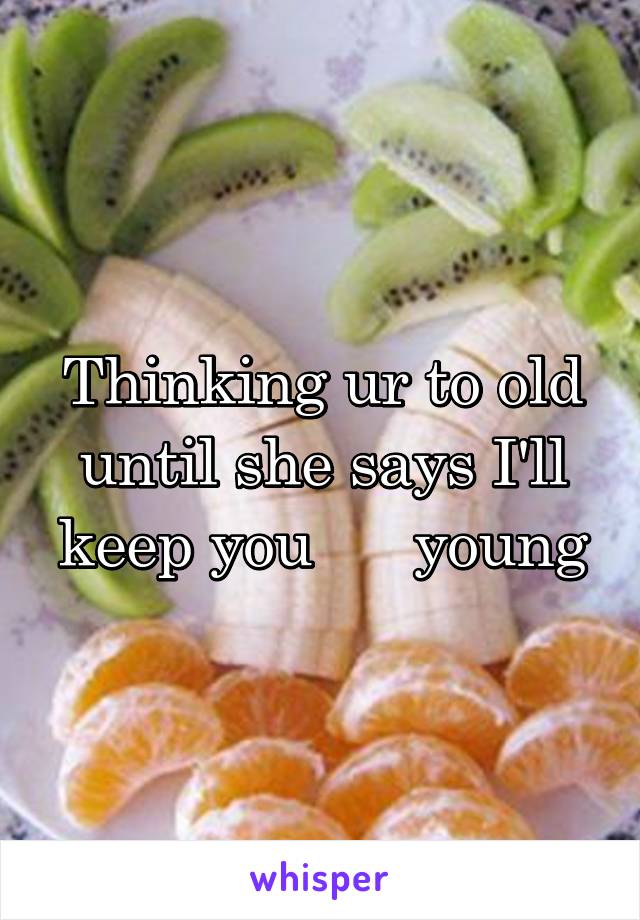 Thinking ur to old until she says I'll keep you      young