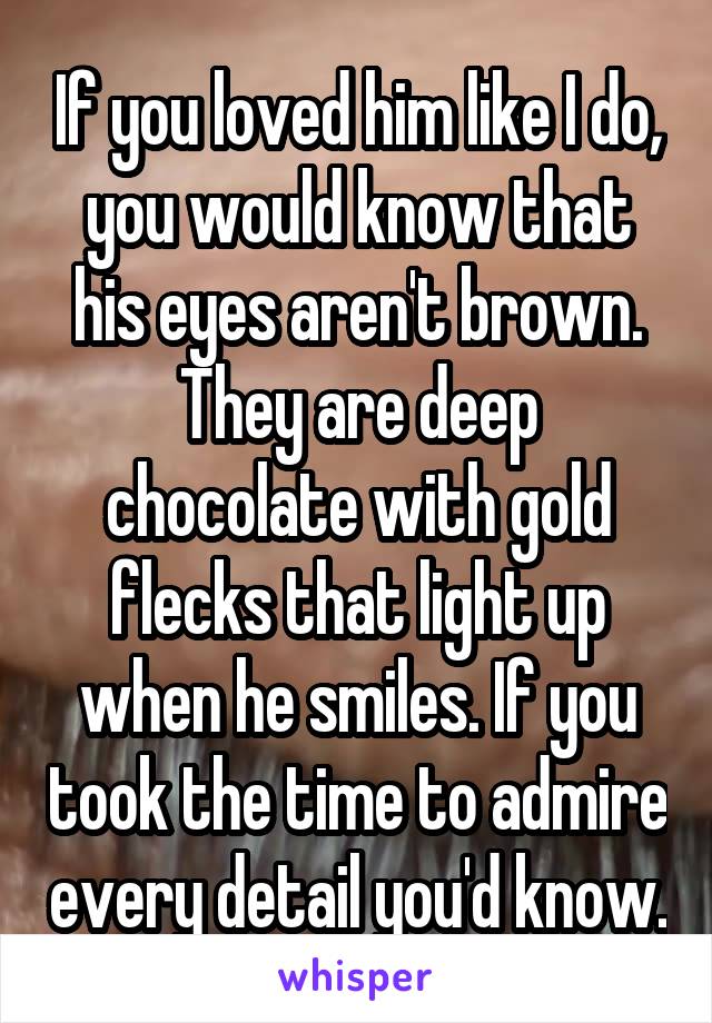 If you loved him like I do, you would know that his eyes aren't brown. They are deep chocolate with gold flecks that light up when he smiles. If you took the time to admire every detail you'd know.