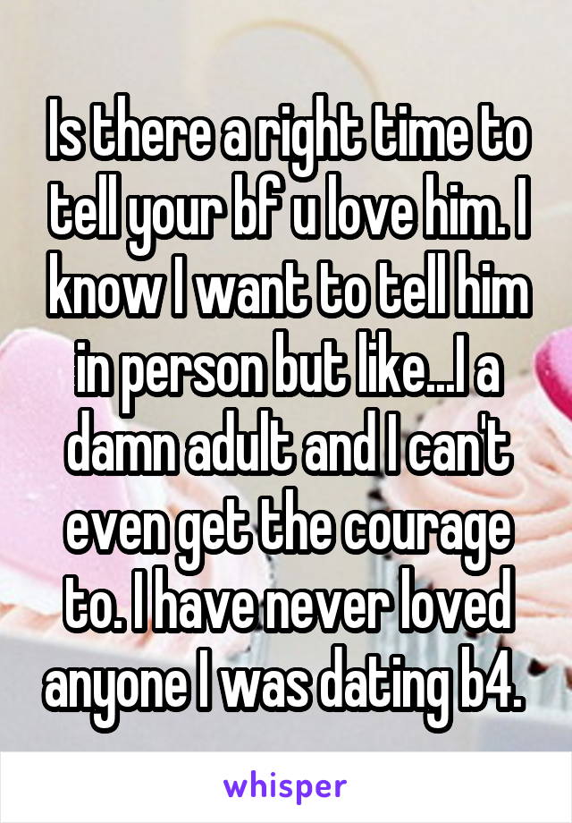 Is there a right time to tell your bf u love him. I know I want to tell him in person but like...I a damn adult and I can't even get the courage to. I have never loved anyone I was dating b4. 