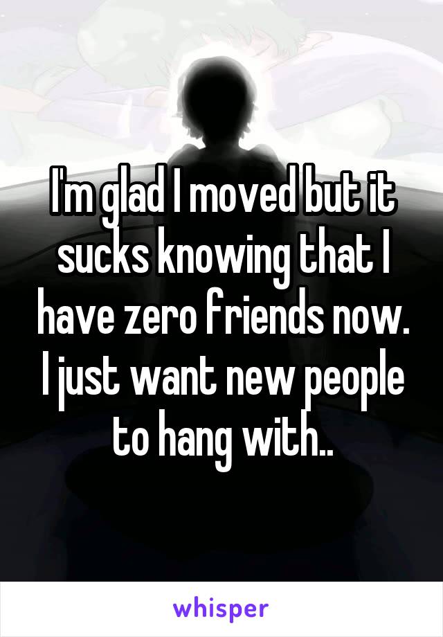 I'm glad I moved but it sucks knowing that I have zero friends now. I just want new people to hang with..