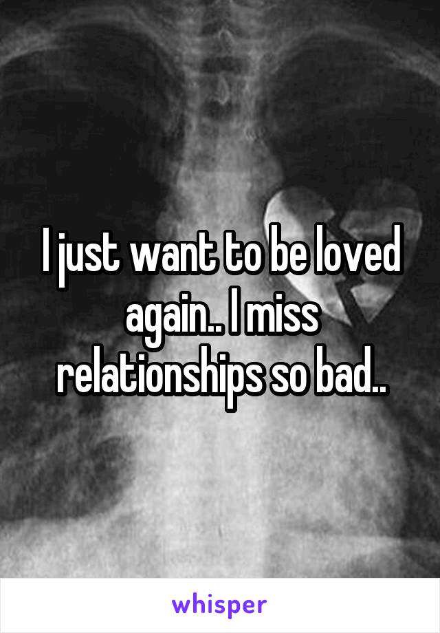 I just want to be loved again.. I miss relationships so bad..