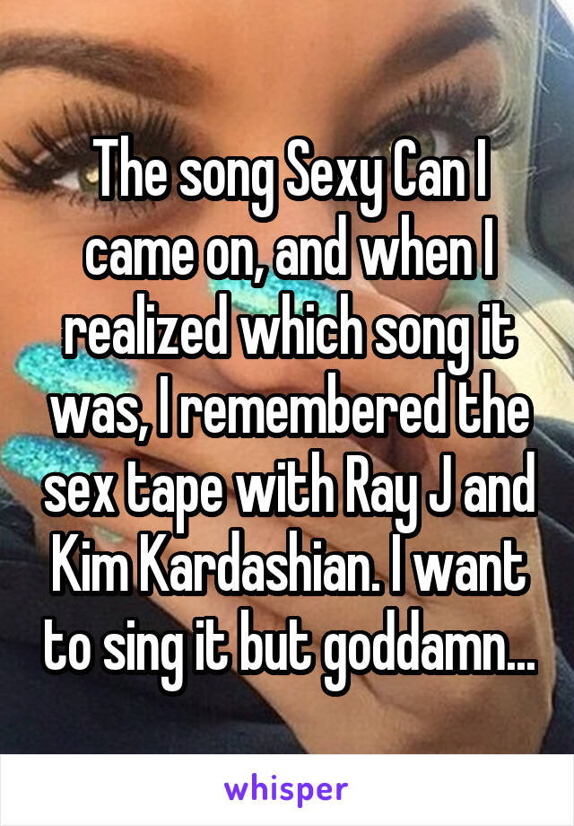 The song Sexy Can I came on, and when I realized which song it was, I remembered the sex tape with Ray J and Kim Kardashian. I want to sing it but goddamn...