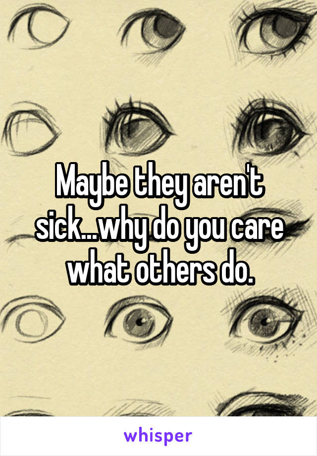 Maybe they aren't sick...why do you care what others do.