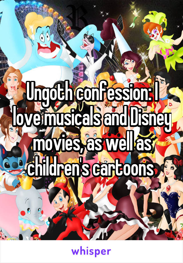 Ungoth confession: I love musicals and Disney movies, as well as children's cartoons 