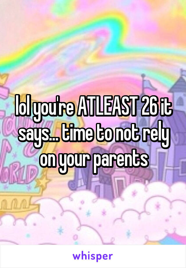 lol you're ATLEAST 26 it says... time to not rely on your parents