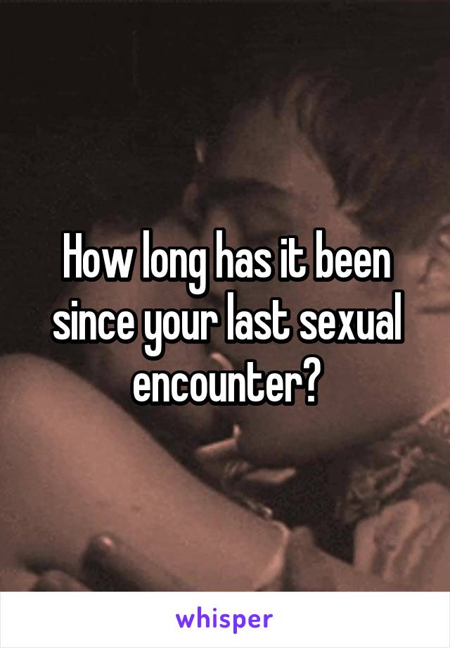 How long has it been since your last sexual encounter?