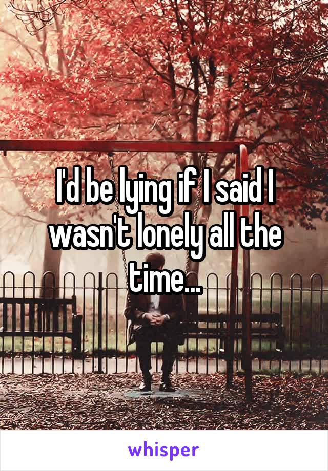 I'd be lying if I said I wasn't lonely all the time...