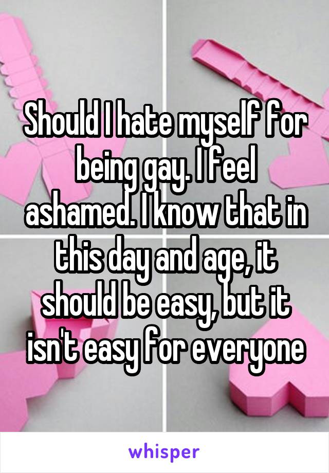 Should I hate myself for being gay. I feel ashamed. I know that in this day and age, it should be easy, but it isn't easy for everyone