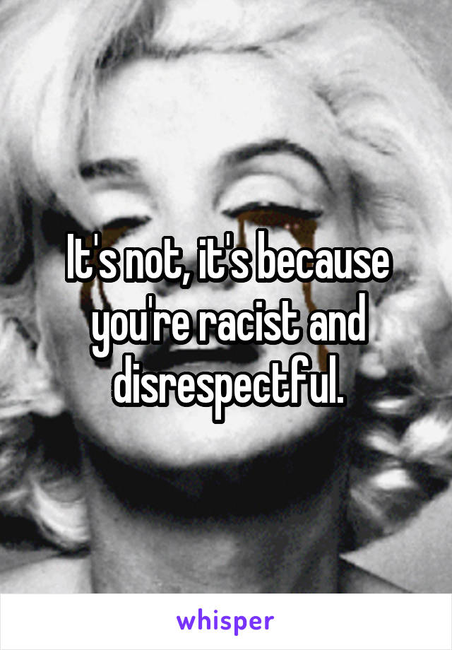 It's not, it's because you're racist and disrespectful.