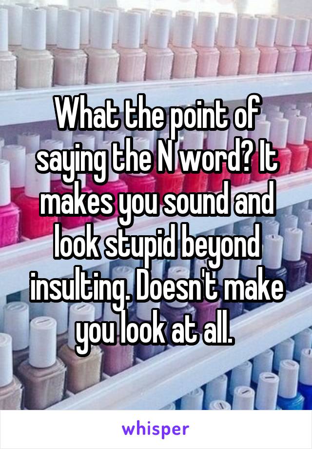 What the point of saying the N word? It makes you sound and look stupid beyond insulting. Doesn't make you look at all. 