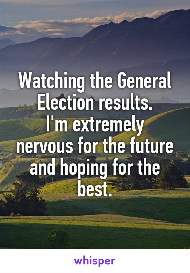 Watching the General Election results.
I'm extremely nervous for the future and hoping for the best.