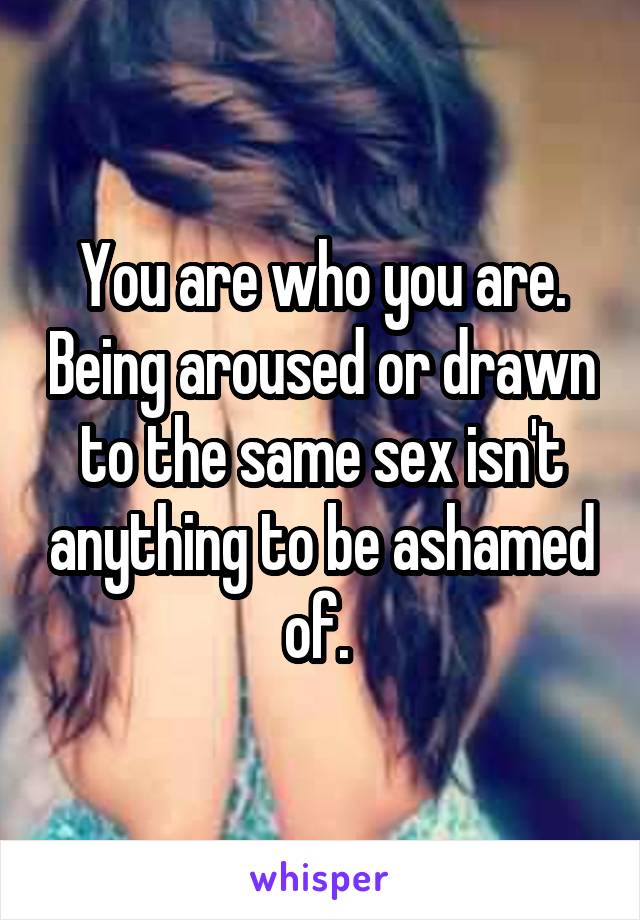 You are who you are. Being aroused or drawn to the same sex isn't anything to be ashamed of. 