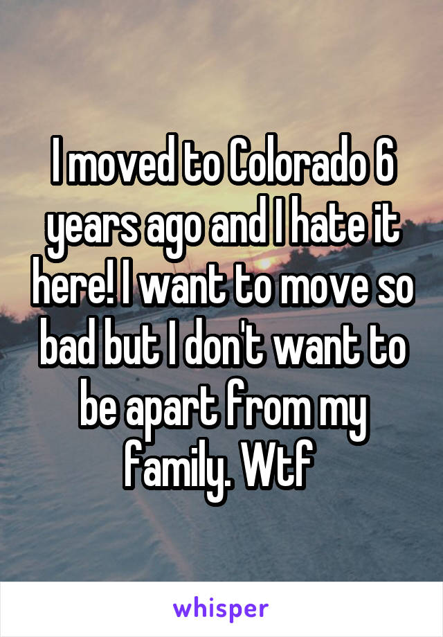 I moved to Colorado 6 years ago and I hate it here! I want to move so bad but I don't want to be apart from my family. Wtf 