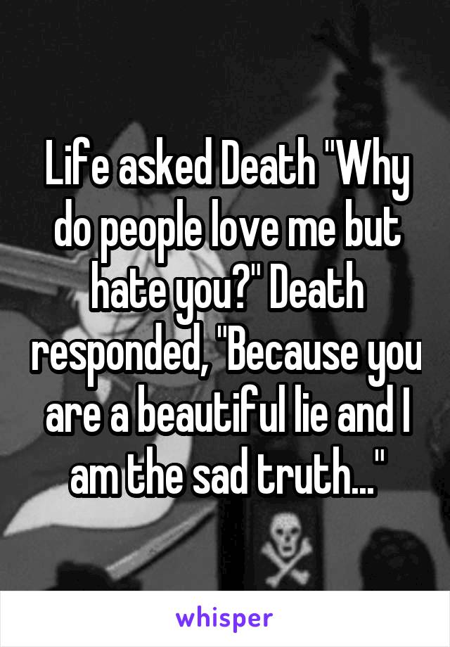 Life asked Death "Why do people love me but hate you?" Death responded, "Because you are a beautiful lie and I am the sad truth..."