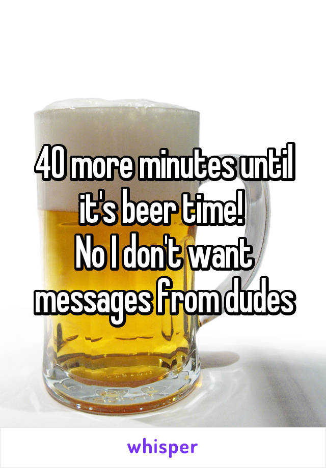 40 more minutes until it's beer time! 
No I don't want messages from dudes