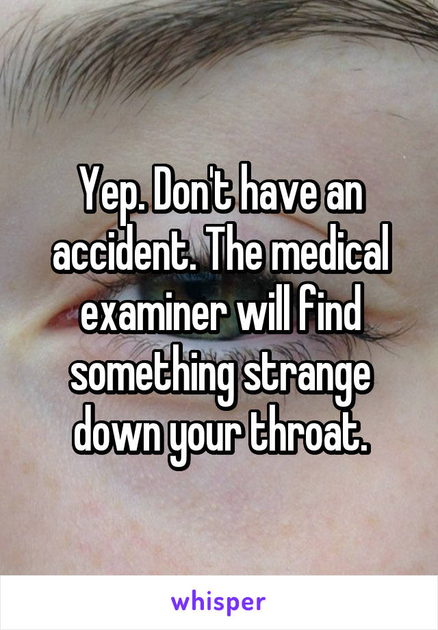 Yep. Don't have an accident. The medical examiner will find something strange down your throat.