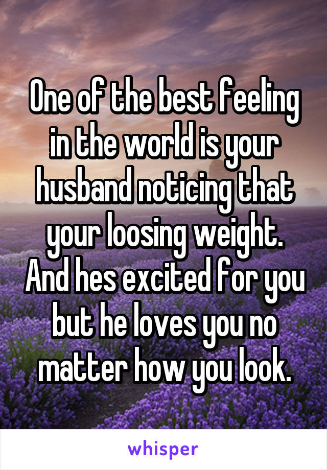 One of the best feeling in the world is your husband noticing that your loosing weight. And hes excited for you but he loves you no matter how you look.