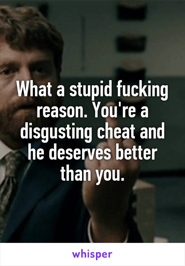 What a stupid fucking reason. You're a disgusting cheat and he deserves better than you.