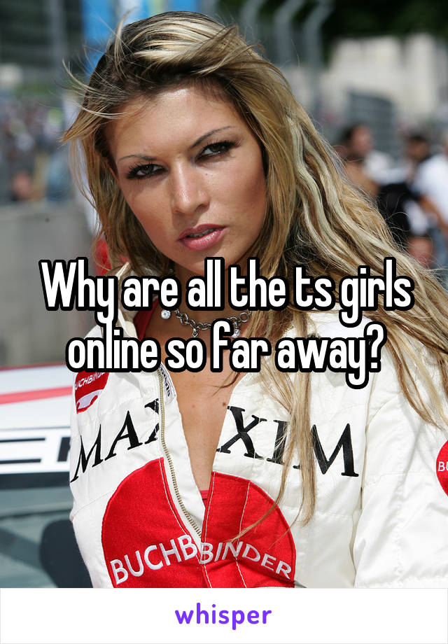 Why are all the ts girls online so far away?