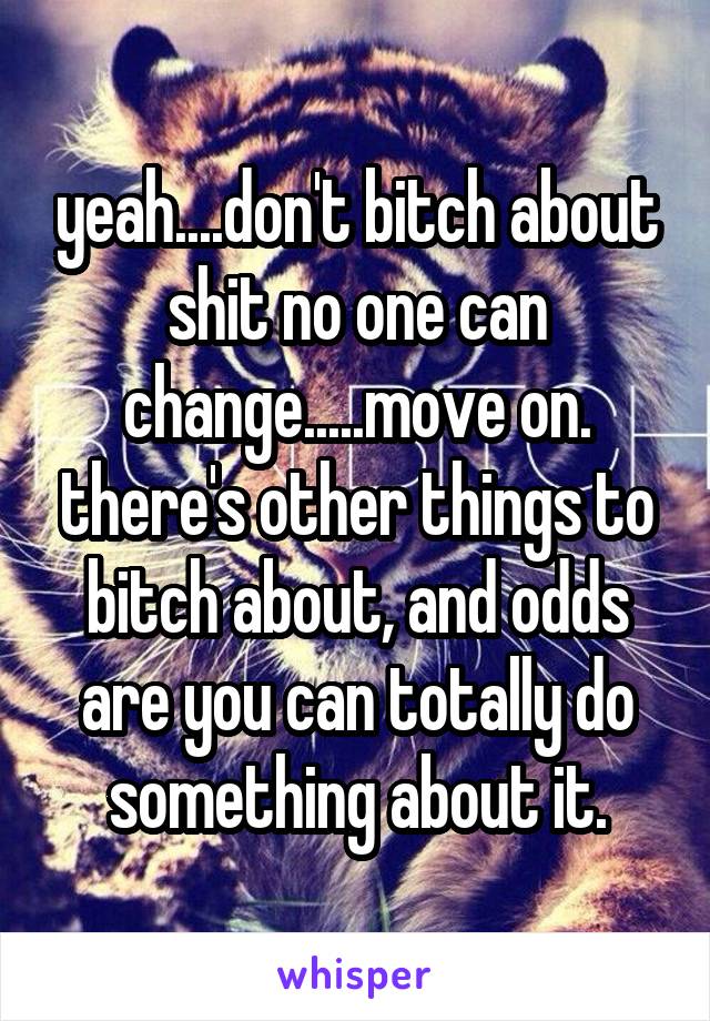 yeah....don't bitch about shit no one can change.....move on. there's other things to bitch about, and odds are you can totally do something about it.