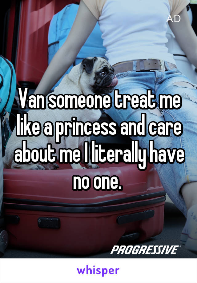 Van someone treat me like a princess and care about me I literally have no one. 