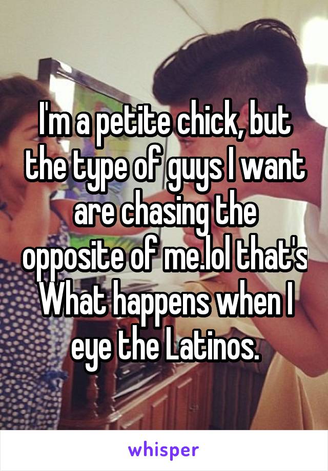 I'm a petite chick, but the type of guys I want are chasing the opposite of me.lol that's What happens when I eye the Latinos.