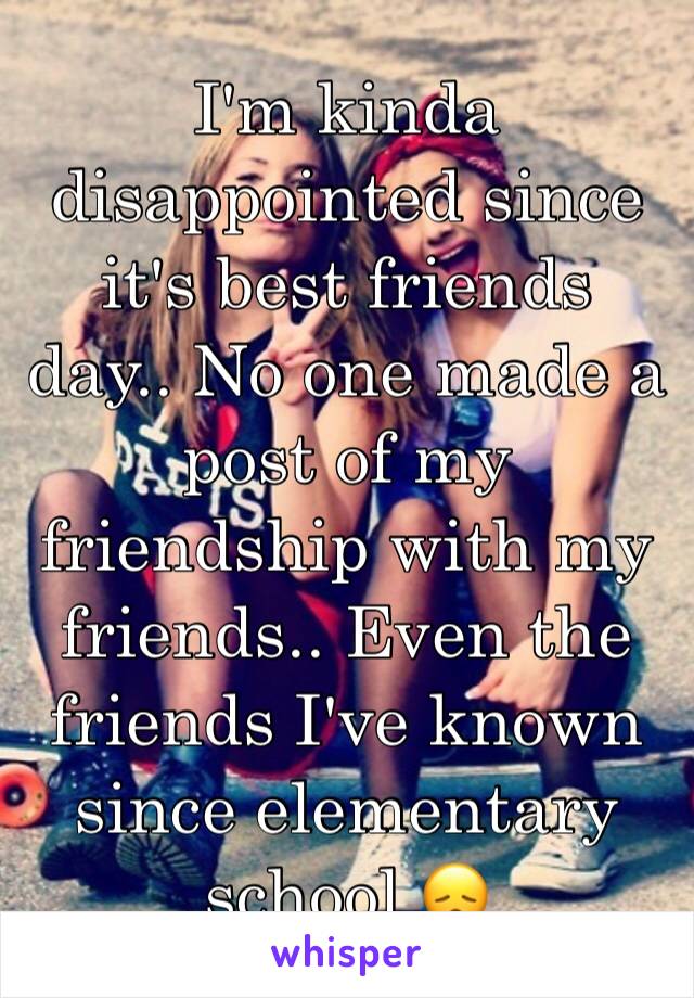 I'm kinda disappointed since it's best friends day.. No one made a post of my friendship with my friends.. Even the friends I've known since elementary school 😞