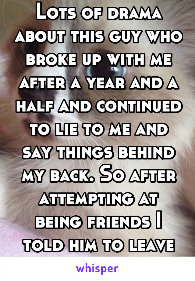 Lots of drama about this guy who broke up with me after a year and a half and continued to lie to me and say things behind my back. So after attempting at being friends I told him to leave me alone