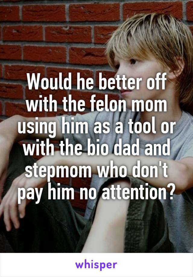 Would he better off with the felon mom using him as a tool or with the bio dad and stepmom who don't pay him no attention?