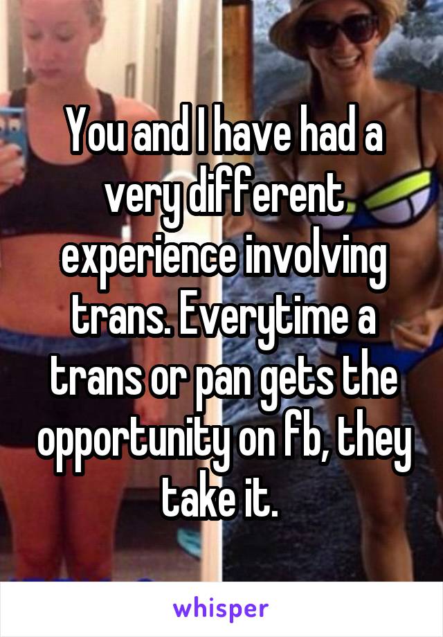 You and I have had a very different experience involving trans. Everytime a trans or pan gets the opportunity on fb, they take it. 