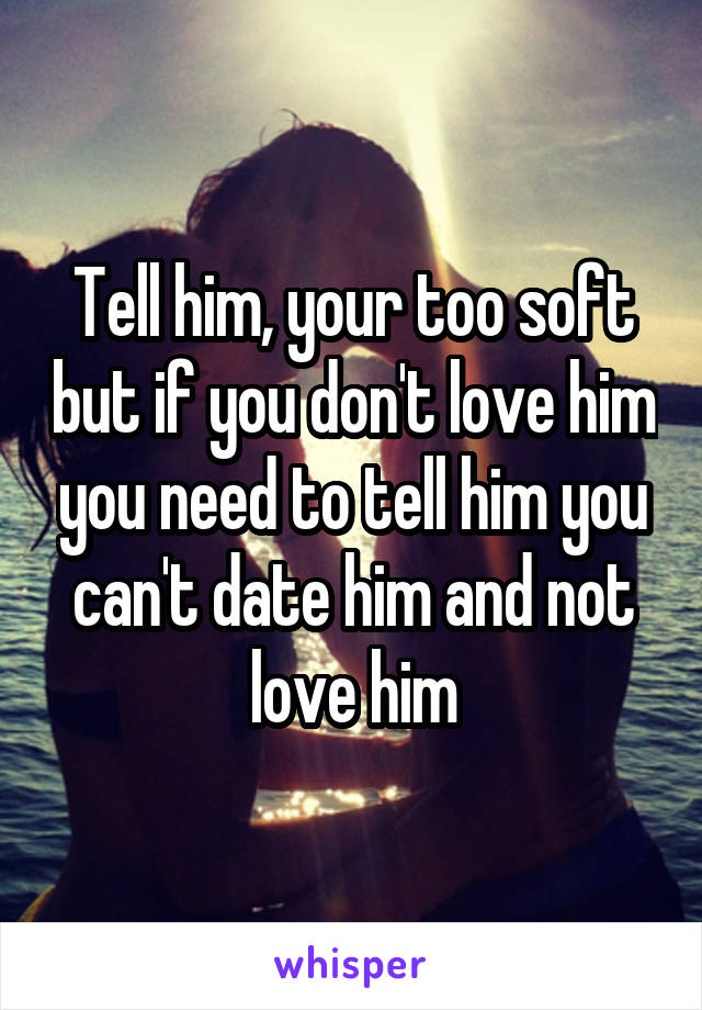 Tell him, your too soft but if you don't love him you need to tell him you can't date him and not love him