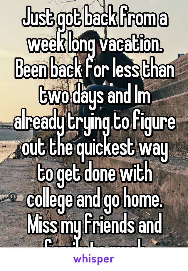 Just got back from a week long vacation. Been back for less than two days and Im already trying to figure out the quickest way to get done with college and go home. Miss my friends and family to much