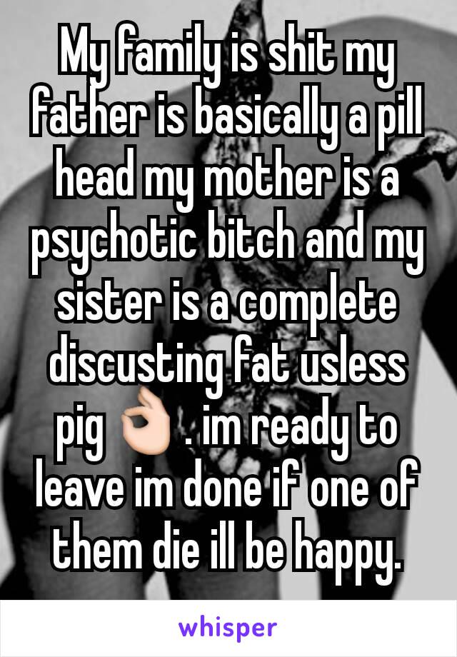 My family is shit my father is basically a pill head my mother is a psychotic bitch and my sister is a complete discusting fat usless pig👌. im ready to leave im done if one of them die ill be happy.
